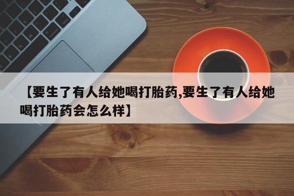 打胎药专门卖店米非司酮片哪个网站【要生了有人给她喝打胎药,要生了有人给她喝打胎药会怎么样】