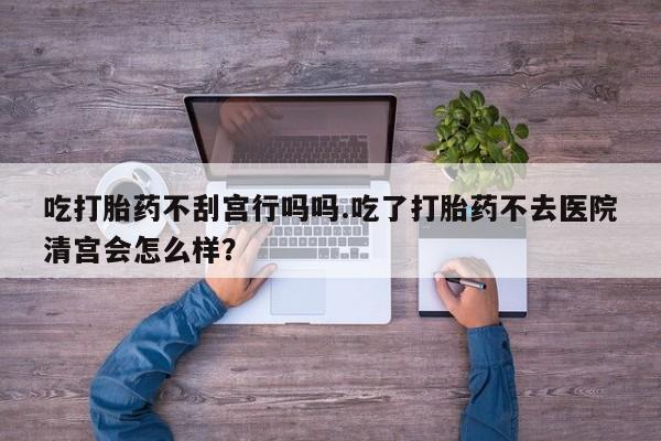 打胎药专门卖店米非司酮片哪个网站吃打胎药不刮宫行吗吗.吃了打胎药不去医院清宫会怎么样？