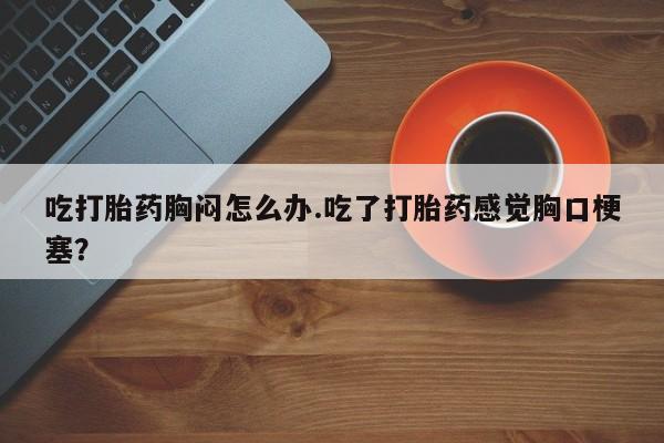 打胎药专门卖店米非司酮片哪个网站吃打胎药胸闷怎么办.吃了打胎药感觉胸口梗塞？