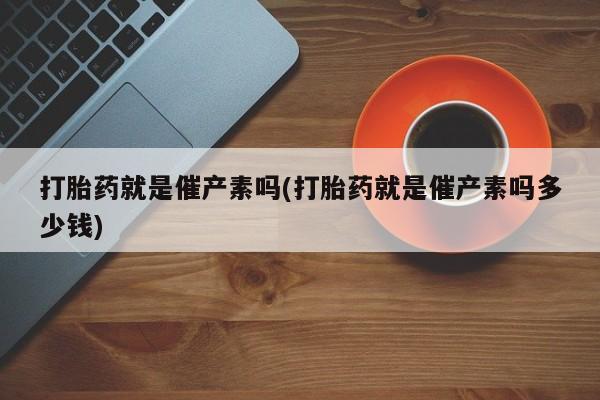 打胎药专门卖店米非司酮片哪个网站打胎药就是催产素吗(打胎药就是催产素吗多少钱)