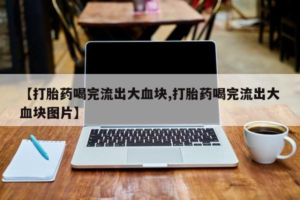打胎药专门卖店米非司酮片哪个网站【打胎药喝完流出大血块,打胎药喝完流出大血块图片】