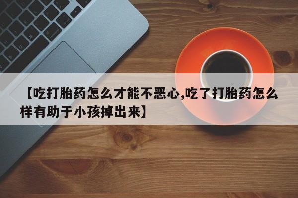 打胎药专门卖店米非司酮片哪个网站【吃打胎药怎么才能不恶心,吃了打胎药怎么样有助于小孩掉出来】