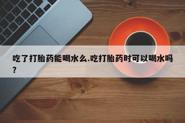 打胎药专门卖店米非司酮片哪个网站吃了打胎药能喝水么.吃打胎药时可以喝水吗？