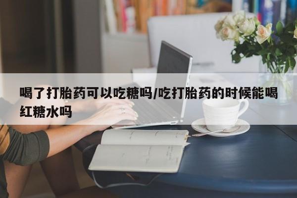 打胎药专门卖店米非司酮片哪个网站喝了打胎药可以吃糖吗/吃打胎药的时候能喝红糖水吗