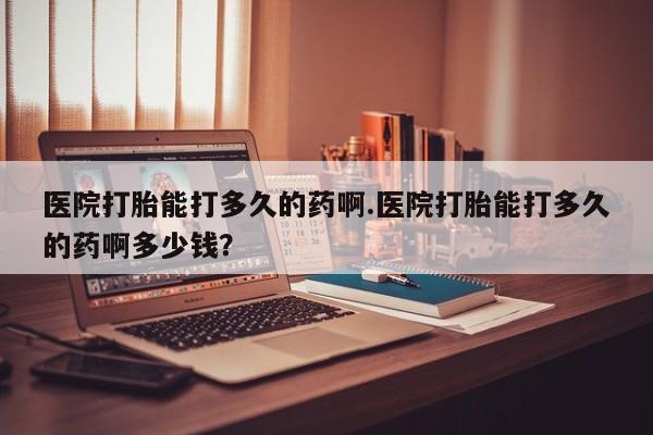 打胎药专门卖店米非司酮片哪个网站医院打胎能打多久的药啊.医院打胎能打多久的药啊多少钱？