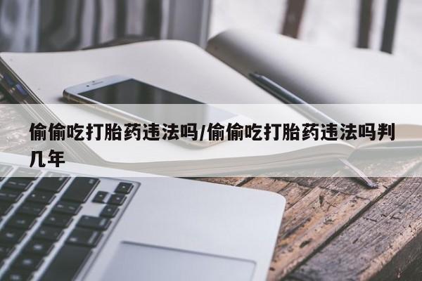 打胎药专门卖店米非司酮片哪个网站偷偷吃打胎药违法吗/偷偷吃打胎药违法吗判几年