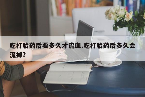 打胎药专门卖店米非司酮片哪个网站吃打胎药后要多久才流血.吃打胎药后多久会流掉？