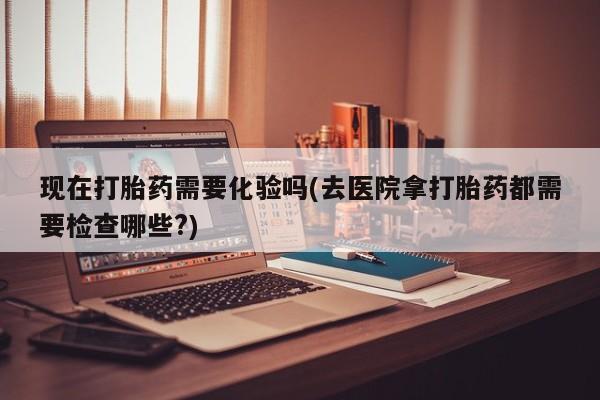 打胎药专门卖店米非司酮片哪个网站现在打胎药需要化验吗(去医院拿打胎药都需要检查哪些?)