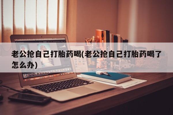打胎药专门卖店米非司酮片哪个网站老公抢自己打胎药喝(老公抢自己打胎药喝了怎么办)