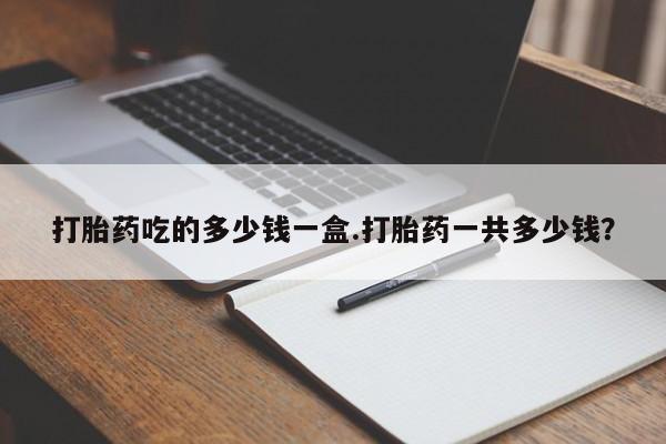打胎药专门卖店米非司酮片哪个网站打胎药吃的多少钱一盒.打胎药一共多少钱？
