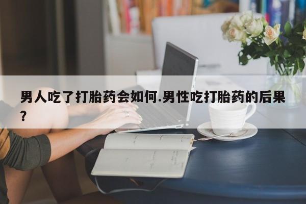 打胎药专门卖店米非司酮片哪个网站男人吃了打胎药会如何.男性吃打胎药的后果？