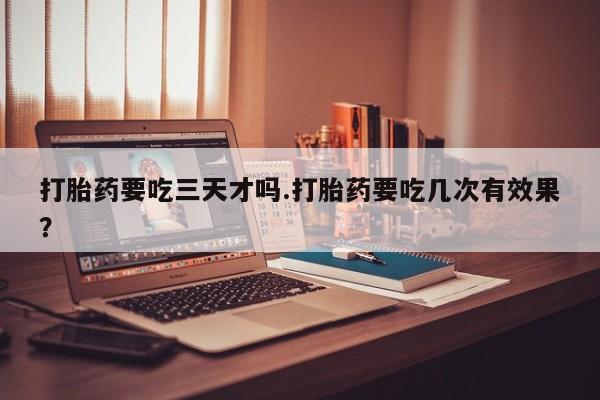 打胎药专门卖店米非司酮片哪个网站打胎药要吃三天才吗.打胎药要吃几次有效果？