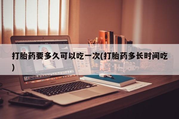 打胎药专门卖店米非司酮片哪个网站打胎药要多久可以吃一次(打胎药多长时间吃)
