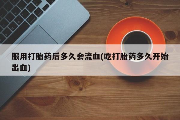 打胎药专门卖店米非司酮片哪个网站服用打胎药后多久会流血(吃打胎药多久开始出血)