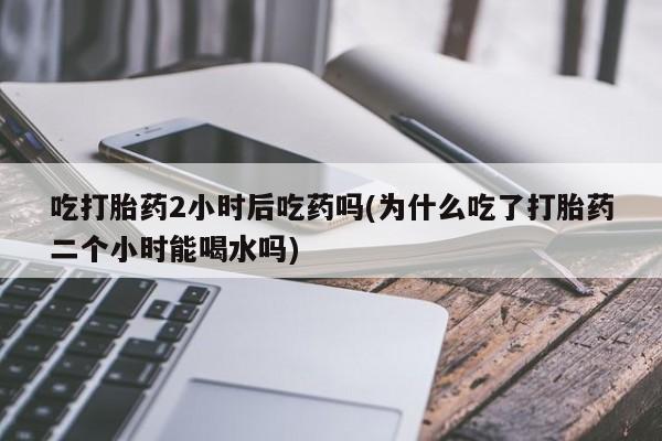 打胎药专门卖店米非司酮片哪个网站吃打胎药2小时后吃药吗(为什么吃了打胎药二个小时能喝水吗)