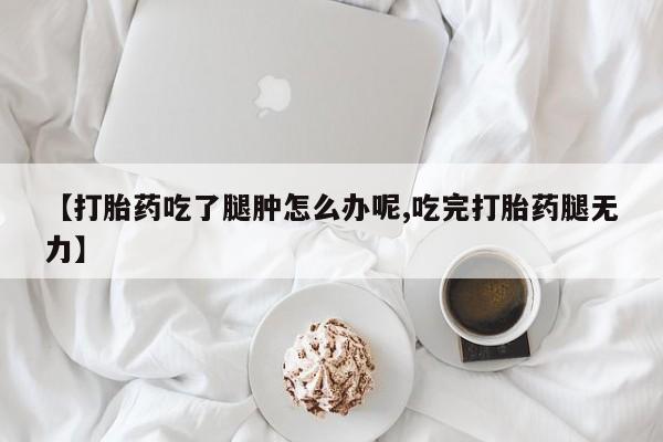 打胎药专门卖店米非司酮片哪个网站【打胎药吃了腿肿怎么办呢,吃完打胎药腿无力】