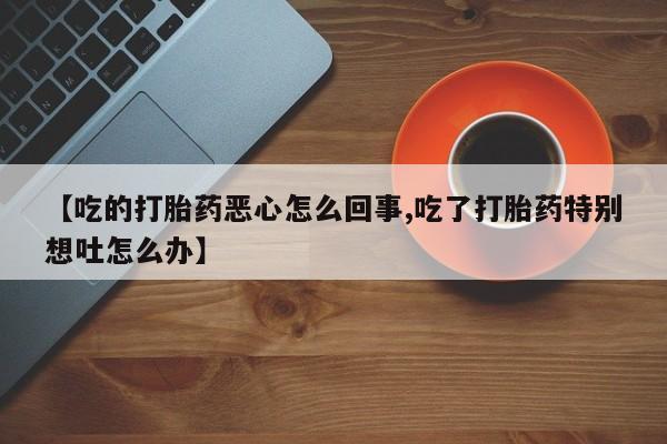 打胎药专门卖店米非司酮片哪个网站【吃的打胎药恶心怎么回事,吃了打胎药特别想吐怎么办】