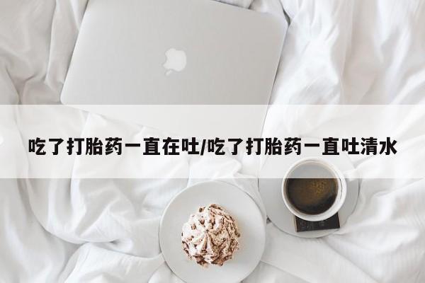 打胎药专门卖店米非司酮片哪个网站吃了打胎药一直在吐/吃了打胎药一直吐清水