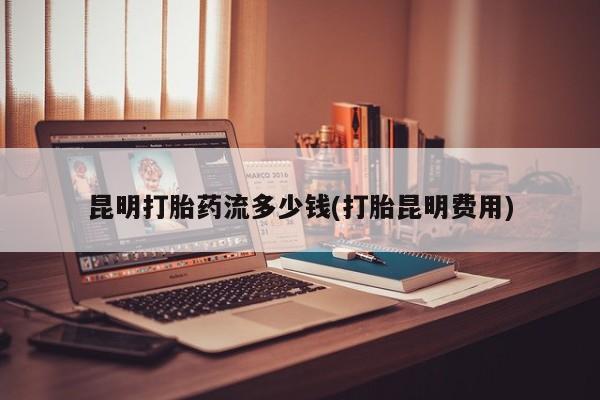 打胎药专门卖店米非司酮片哪个网站昆明打胎药流多少钱(打胎昆明费用)