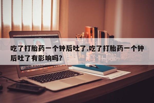 打胎药专门卖店米非司酮片哪个网站吃了打胎药一个钟后吐了.吃了打胎药一个钟后吐了有影响吗？