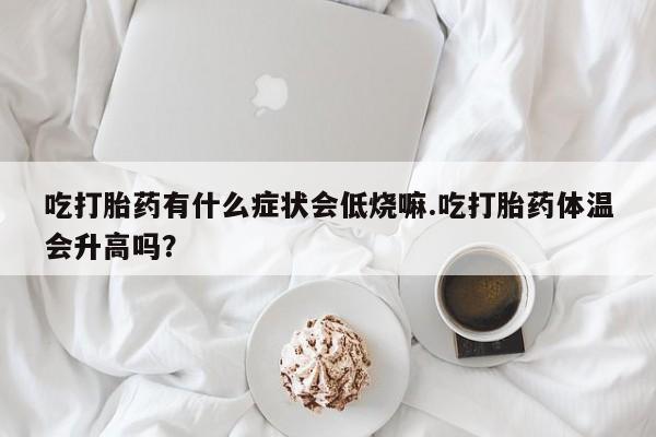 打胎药专门卖店米非司酮片哪个网站吃打胎药有什么症状会低烧嘛.吃打胎药体温会升高吗？