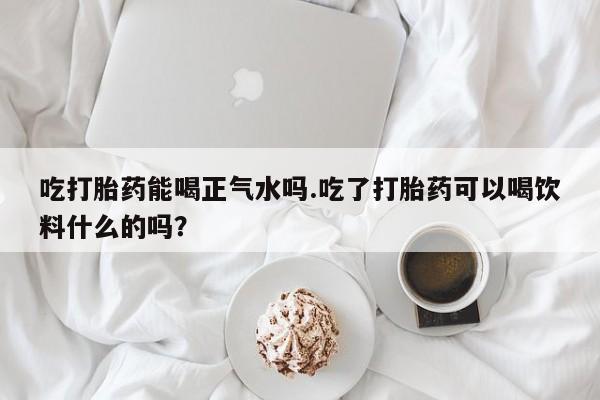 打胎药专门卖店米非司酮片哪个网站吃打胎药能喝正气水吗.吃了打胎药可以喝饮料什么的吗？