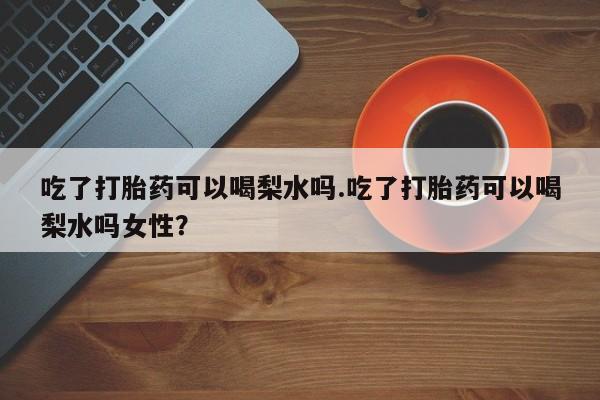 打胎药专门卖店米非司酮片哪个网站吃了打胎药可以喝梨水吗.吃了打胎药可以喝梨水吗女性？
