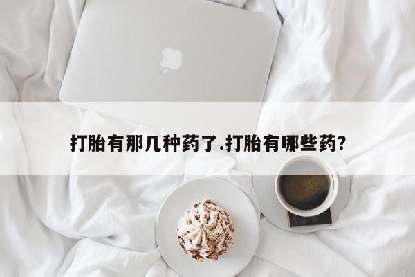 打胎药专门卖店米非司酮片哪个网站打胎有那几种药了.打胎有哪些药？