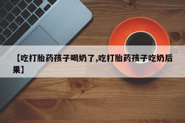 打胎药专门卖店米非司酮片哪个网站【吃打胎药孩子喝奶了,吃打胎药孩子吃奶后果】