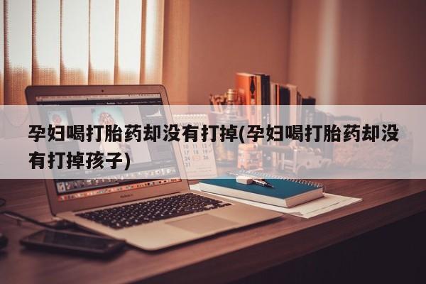 打胎药专门卖店米非司酮片哪个网站孕妇喝打胎药却没有打掉(孕妇喝打胎药却没有打掉孩子)