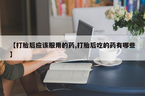 打胎药专门卖店米非司酮片哪个网站【打胎后应该服用的药,打胎后吃的药有哪些】
