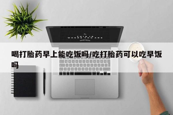 打胎药专门卖店米非司酮片哪个网站喝打胎药早上能吃饭吗/吃打胎药可以吃早饭吗