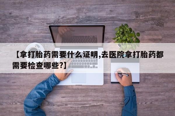 打胎药专门卖店米非司酮片哪个网站【拿打胎药需要什么证明,去医院拿打胎药都需要检查哪些?】