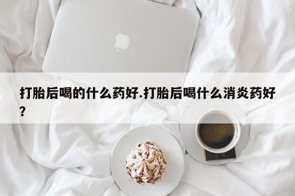 打胎药专门卖店米非司酮片哪个网站打胎后喝的什么药好.打胎后喝什么消炎药好？