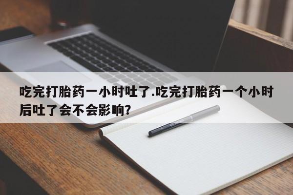 打胎药专门卖店米非司酮片哪个网站吃完打胎药一小时吐了.吃完打胎药一个小时后吐了会不会影响？