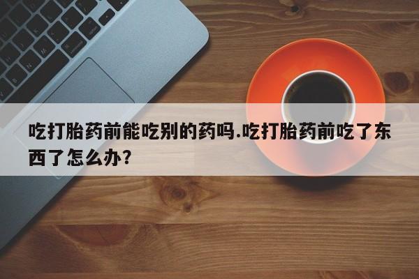 打胎药专门卖店米非司酮片哪个网站吃打胎药前能吃别的药吗.吃打胎药前吃了东西了怎么办？