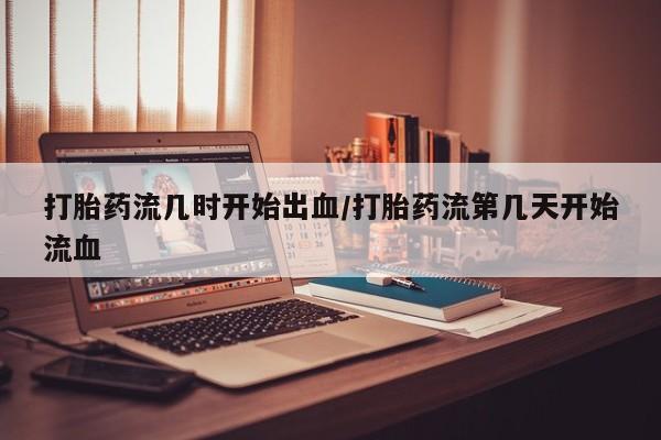 打胎药专门卖店米非司酮片哪个网站打胎药流几时开始出血/打胎药流第几天开始流血