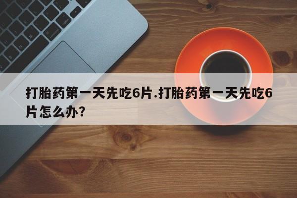 打胎药专门卖店米非司酮片哪个网站打胎药第一天先吃6片.打胎药第一天先吃6片怎么办？