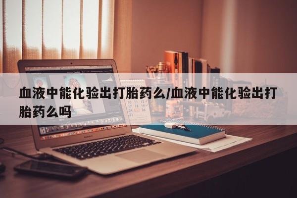 打胎药专门卖店米非司酮片哪个网站血液中能化验出打胎药么/血液中能化验出打胎药么吗