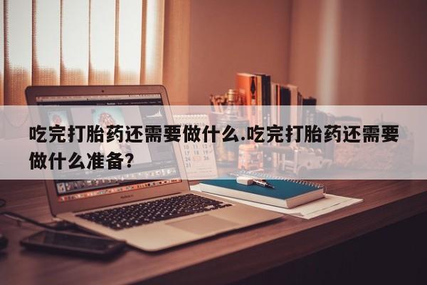 打胎药专门卖店米非司酮片哪个网站吃完打胎药还需要做什么.吃完打胎药还需要做什么准备？