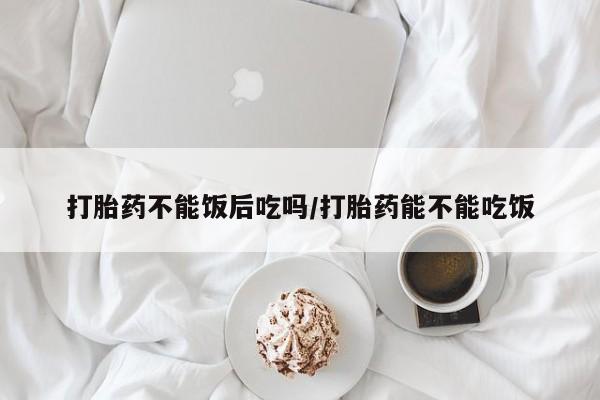 打胎药专门卖店米非司酮片哪个网站打胎药不能饭后吃吗/打胎药能不能吃饭