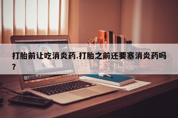 打胎药专门卖店米非司酮片哪个网站打胎前让吃消炎药.打胎之前还要塞消炎药吗？