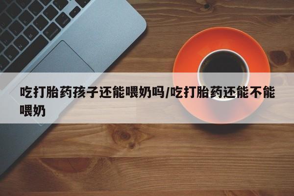 打胎药专门卖店米非司酮片哪个网站吃打胎药孩子还能喂奶吗/吃打胎药还能不能喂奶