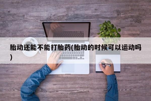 打胎药专门卖店米非司酮片哪个网站胎动还能不能打胎药(胎动的时候可以运动吗)