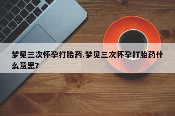 打胎药专门卖店米非司酮片哪个网站梦见三次怀孕打胎药.梦见三次怀孕打胎药什么意思？