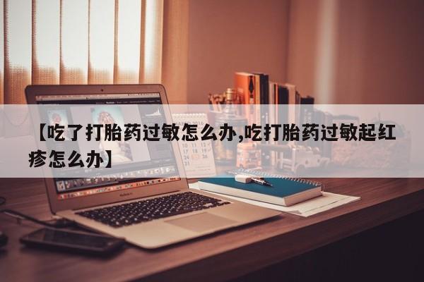 打胎药专门卖店米非司酮片哪个网站【吃了打胎药过敏怎么办,吃打胎药过敏起红疹怎么办】