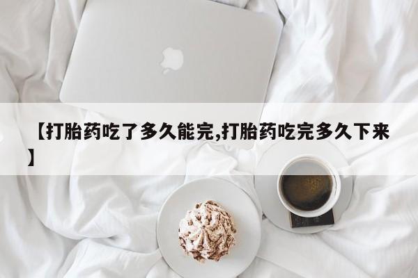 打胎药专门卖店米非司酮片哪个网站【打胎药吃了多久能完,打胎药吃完多久下来】