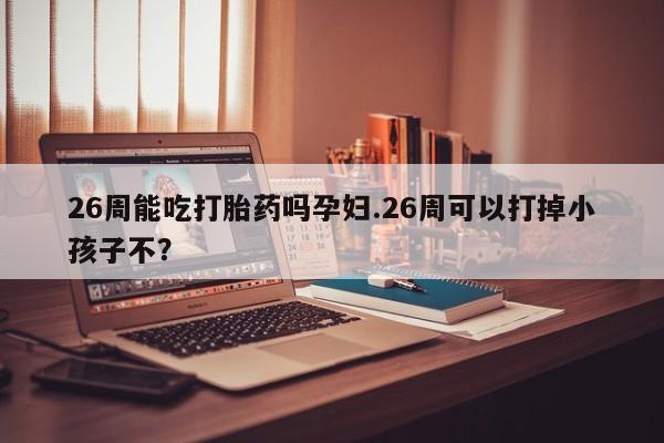 打胎药专门卖店米非司酮片哪个网站26周能吃打胎药吗孕妇.26周可以打掉小孩子不？