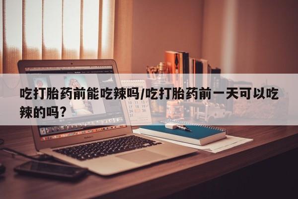 打胎药专门卖店米非司酮片哪个网站吃打胎药前能吃辣吗/吃打胎药前一天可以吃辣的吗?
