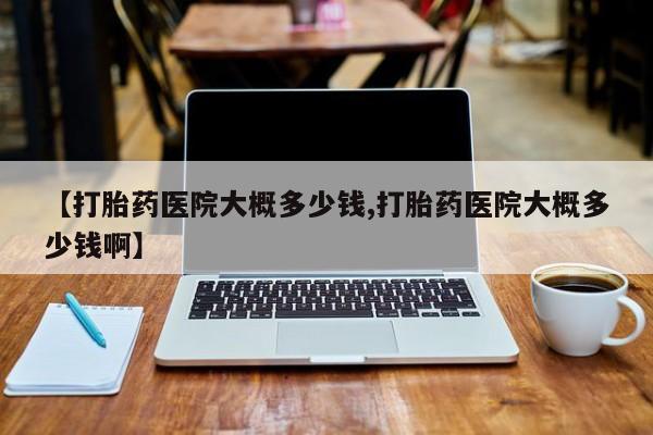 打胎药专门卖店米非司酮片哪个网站【打胎药医院大概多少钱,打胎药医院大概多少钱啊】
